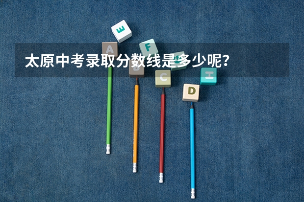 太原中考录取分数线是多少呢?