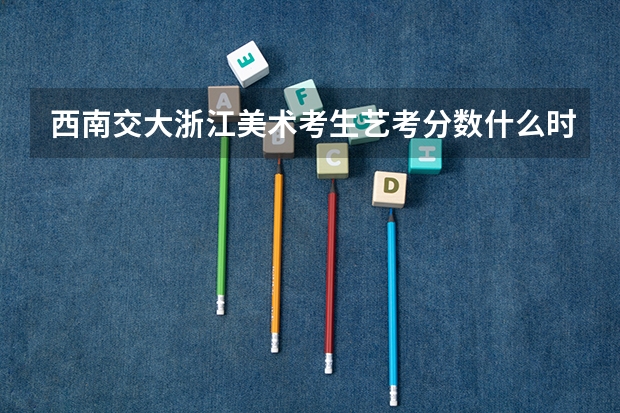 西南交大浙江美术考生艺考分数什么时候可以查分