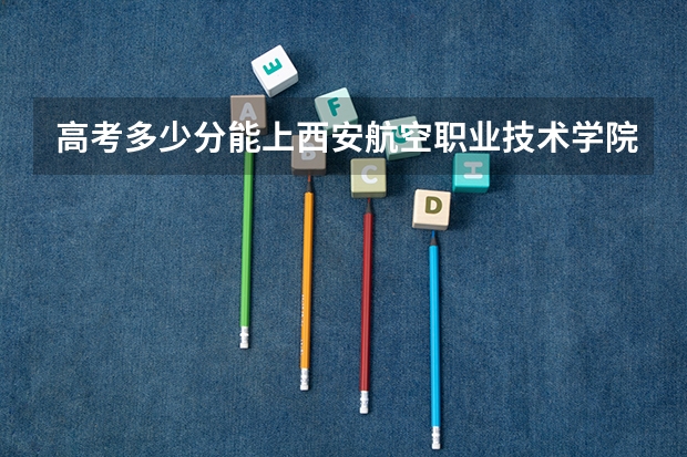 高考多少分能上西安航空职业技术学院