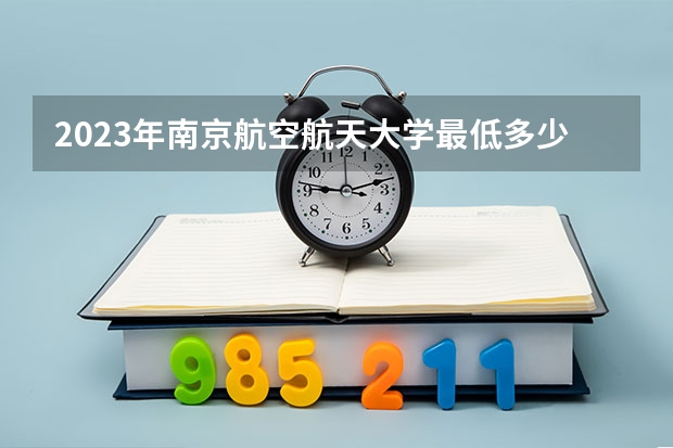 2023年南京航空航天大学最低多少分可以录取 江苏往年分数参考